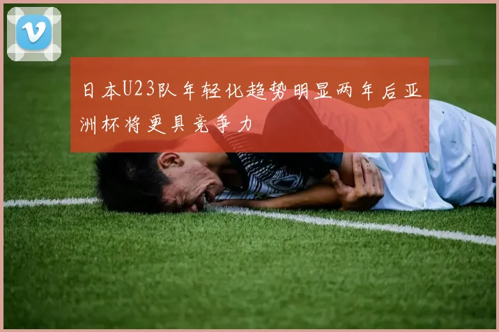 日本U23队年轻化趋势明显两年后亚洲杯将更具竞争力