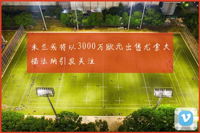 米兰或将以3000万欧元出售尤索夫福法纳引发关注
