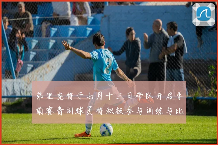 弗里克将于七月十三日带队开启季前赛青训球员将积极参与训练与比赛