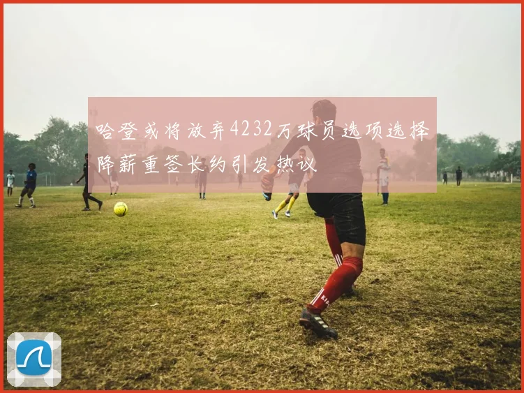哈登或将放弃4232万球员选项选择降薪重签长约引发热议