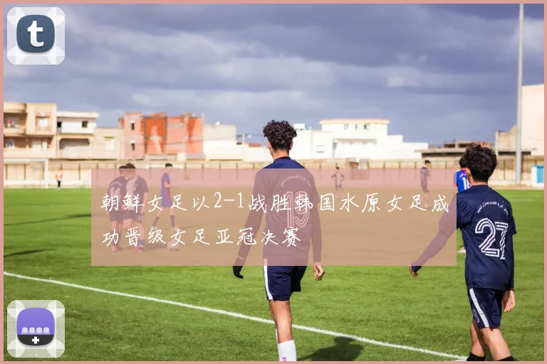 朝鲜女足以2-1战胜韩国水原女足成功晋级女足亚冠决赛