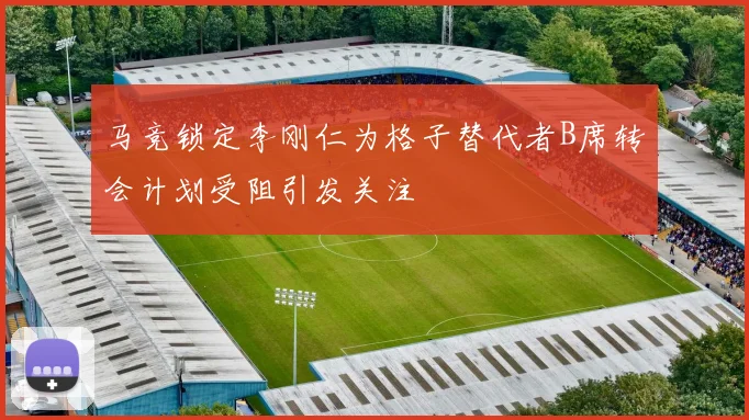 马竞锁定李刚仁为格子替代者B席转会计划受阻引发关注