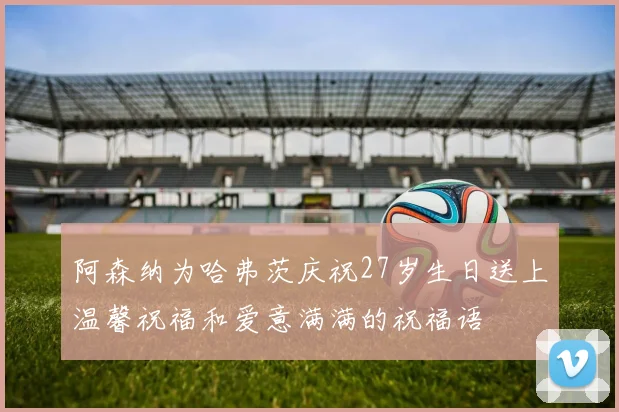 阿森纳为哈弗茨庆祝27岁生日送上温馨祝福和爱意满满的祝福语