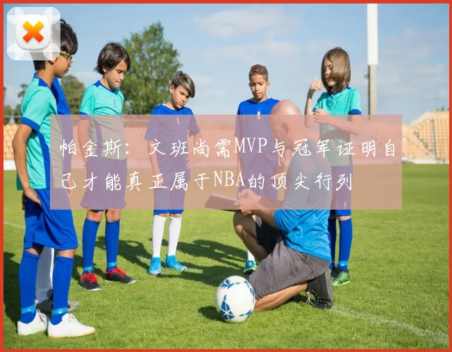 帕金斯：文班尚需MVP与冠军证明自己才能真正属于NBA的顶尖行列