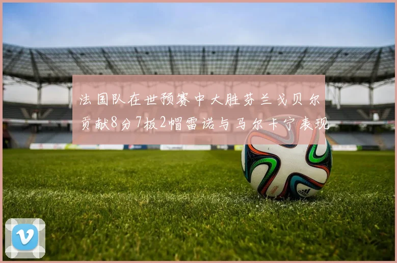 法国队在世预赛中大胜芬兰戈贝尔贡献8分7板2帽雷诺与马尔卡宁表现抢眼