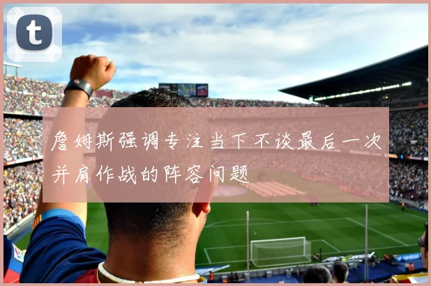 詹姆斯强调专注当下不谈最后一次并肩作战的阵容问题