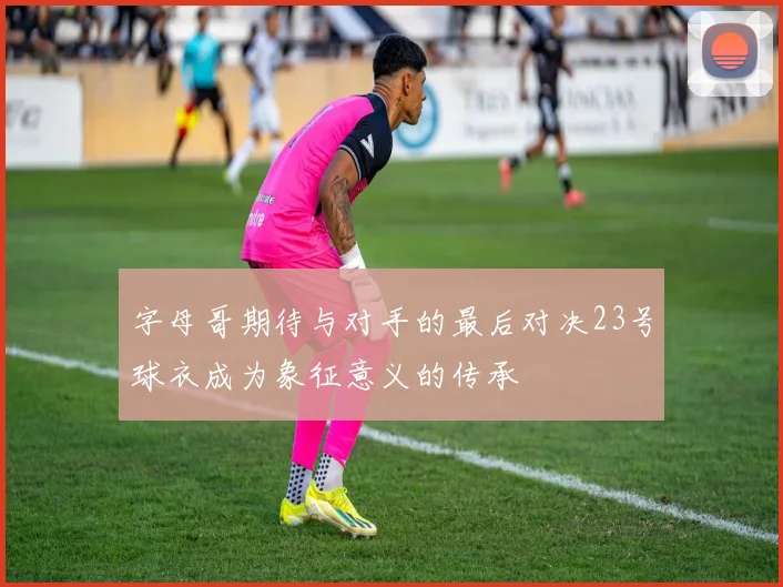 字母哥期待与对手的最后对决23号球衣成为象征意义的传承
