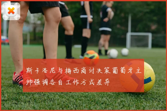 斯卡洛尼与梅西商讨决策葡萄牙主帅强调各自工作方式差异